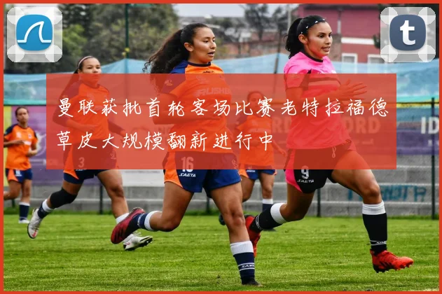 曼联获批首轮客场比赛老特拉福德草皮大规模翻新进行中