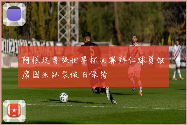 阿根廷晋级世界杯决赛拜仁球员缺席国米纪录依旧保持