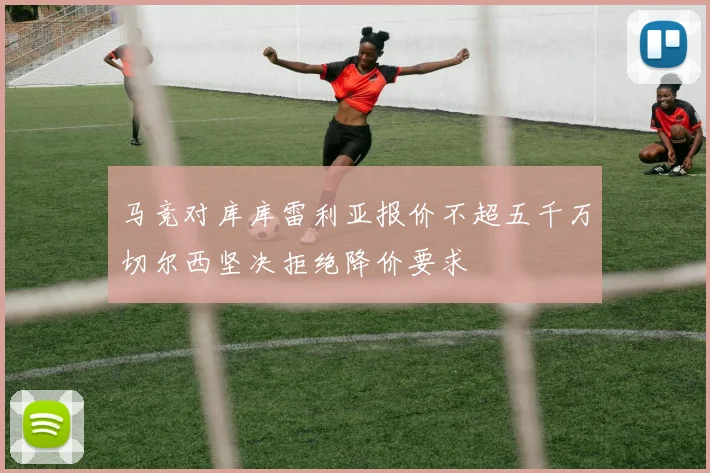 马竞对库库雷利亚报价不超五千万切尔西坚决拒绝降价要求
