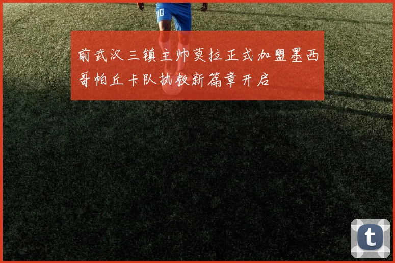 前武汉三镇主帅莫拉正式加盟墨西哥帕丘卡队执教新篇章开启