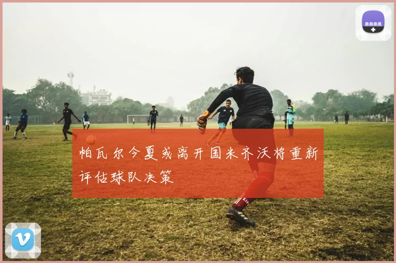 帕瓦尔今夏或离开国米齐沃将重新评估球队决策