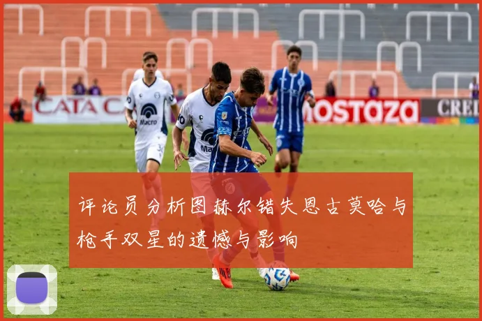 评论员分析图赫尔错失恩古莫哈与枪手双星的遗憾与影响