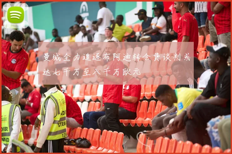 曼城全力追逐布阿迪转会费谈判或达七千万至八千万欧元